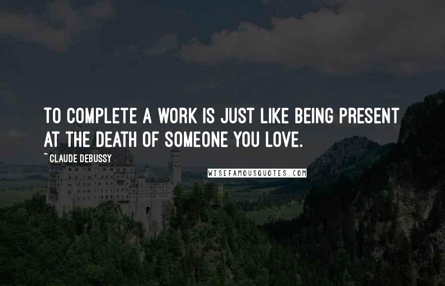 Claude Debussy Quotes: To complete a work is just like being present at the death of someone you love.