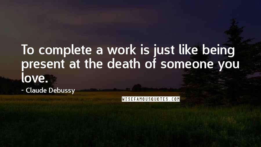 Claude Debussy Quotes: To complete a work is just like being present at the death of someone you love.