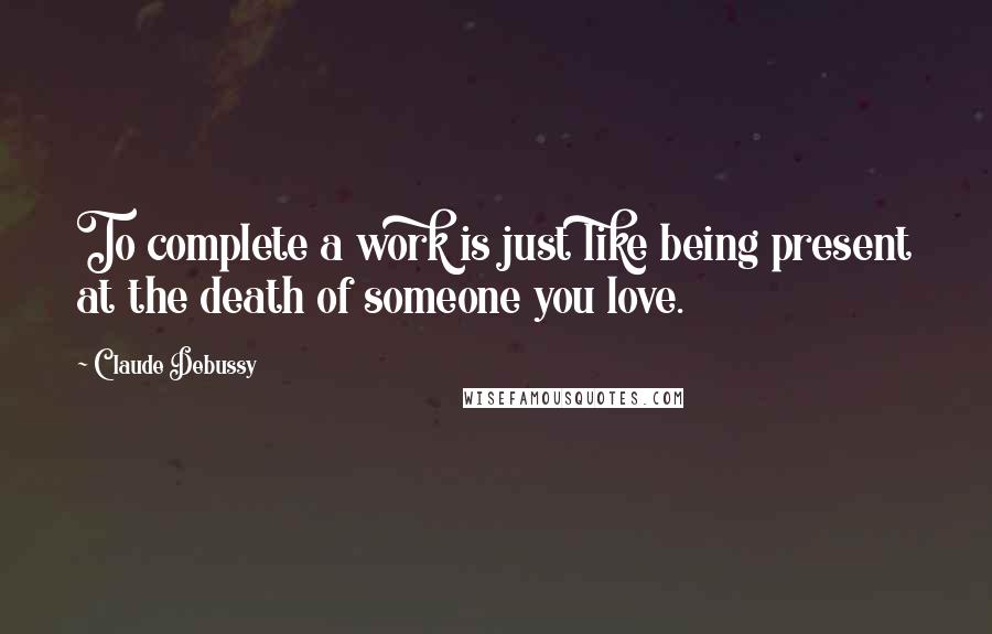 Claude Debussy Quotes: To complete a work is just like being present at the death of someone you love.