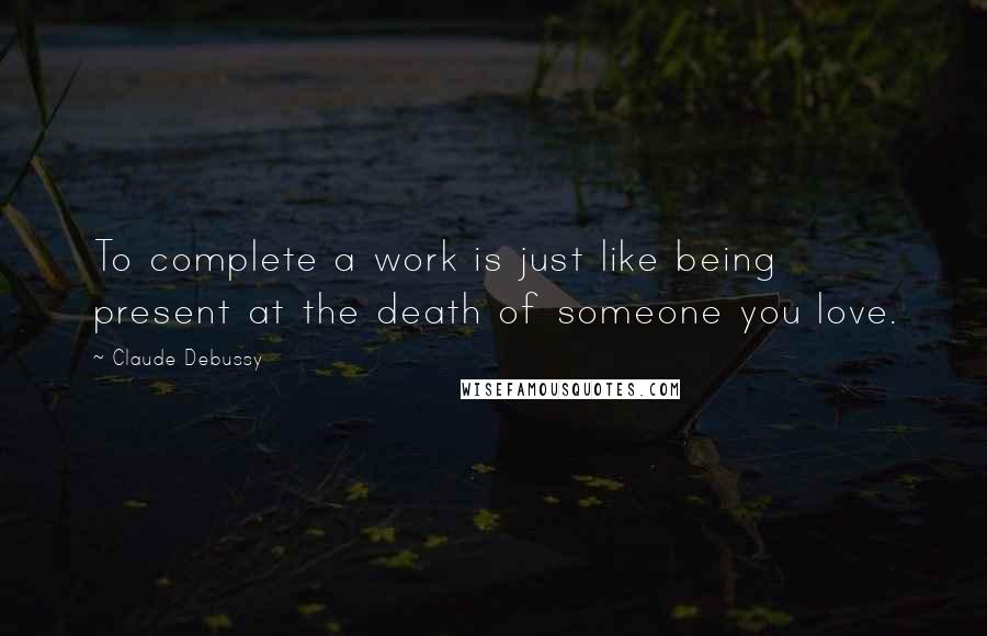 Claude Debussy Quotes: To complete a work is just like being present at the death of someone you love.
