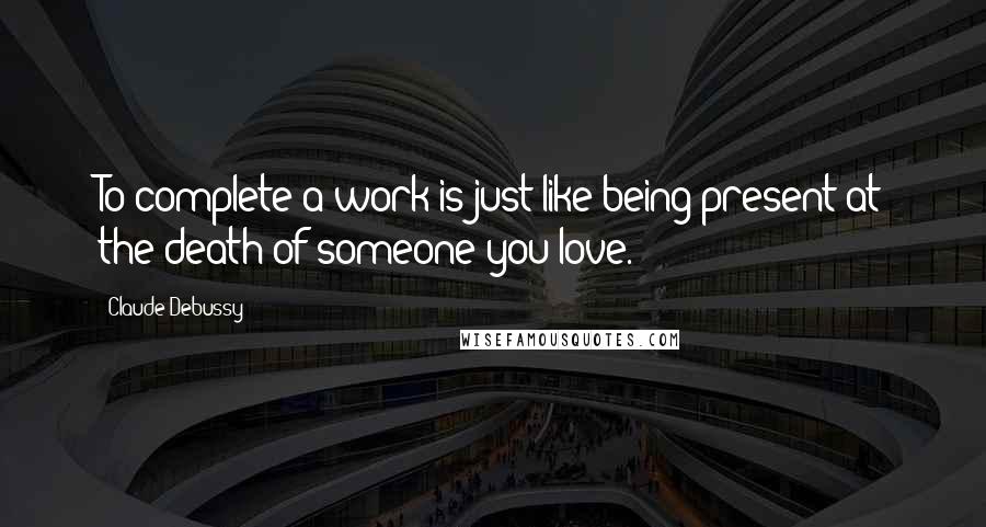 Claude Debussy Quotes: To complete a work is just like being present at the death of someone you love.