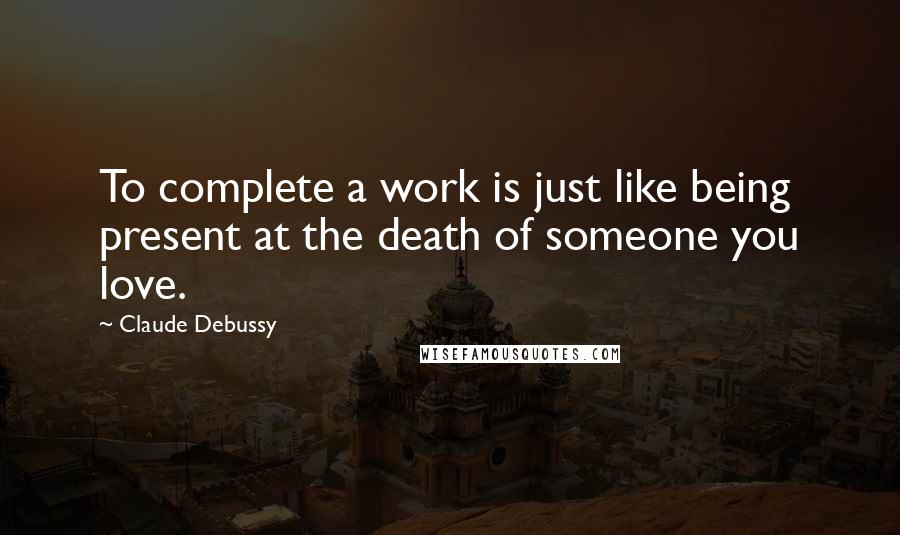 Claude Debussy Quotes: To complete a work is just like being present at the death of someone you love.