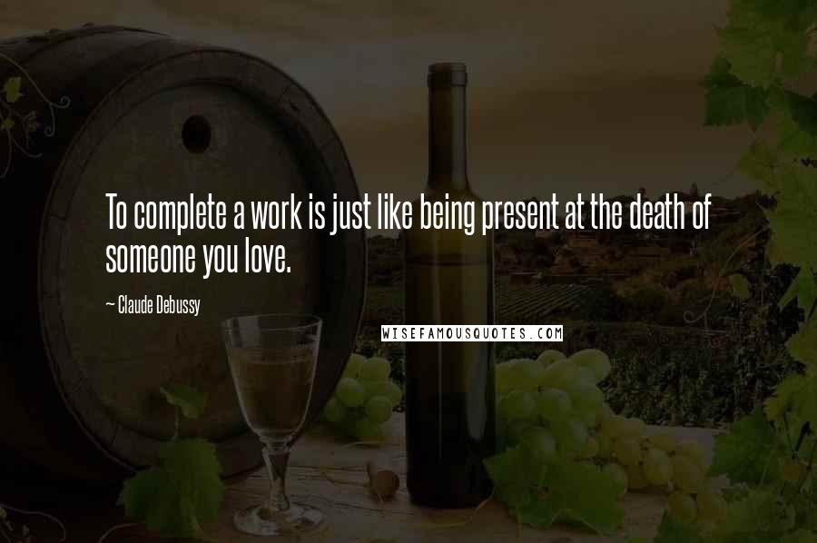 Claude Debussy Quotes: To complete a work is just like being present at the death of someone you love.