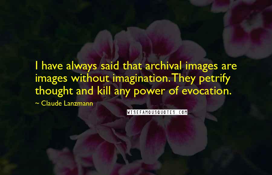 Claude Lanzmann Quotes: I have always said that archival images are images without imagination. They petrify thought and kill any power of evocation.