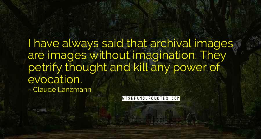 Claude Lanzmann Quotes: I have always said that archival images are images without imagination. They petrify thought and kill any power of evocation.