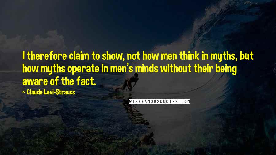 Claude Levi-Strauss Quotes: I therefore claim to show, not how men think in myths, but how myths operate in men's minds without their being aware of the fact.