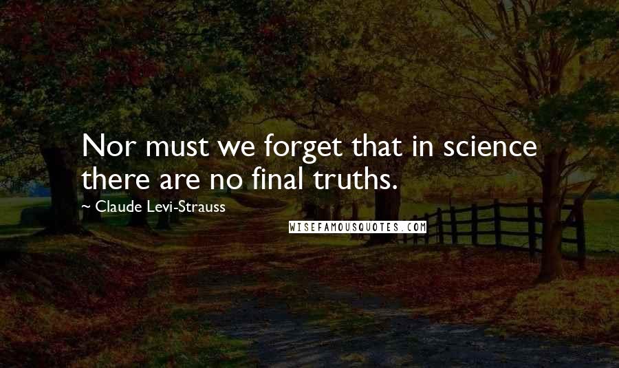 Claude Levi-Strauss Quotes: Nor must we forget that in science there are no final truths.
