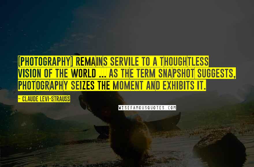 Claude Levi-Strauss Quotes: [Photography] remains servile to a thoughtless vision of the world ... As the term snapshot suggests, photography seizes the moment and exhibits it.