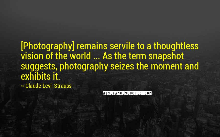 Claude Levi-Strauss Quotes: [Photography] remains servile to a thoughtless vision of the world ... As the term snapshot suggests, photography seizes the moment and exhibits it.