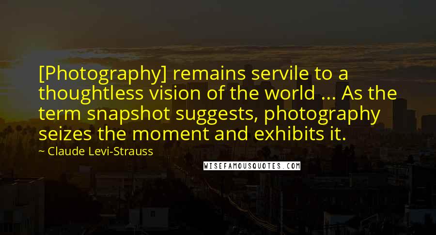 Claude Levi-Strauss Quotes: [Photography] remains servile to a thoughtless vision of the world ... As the term snapshot suggests, photography seizes the moment and exhibits it.