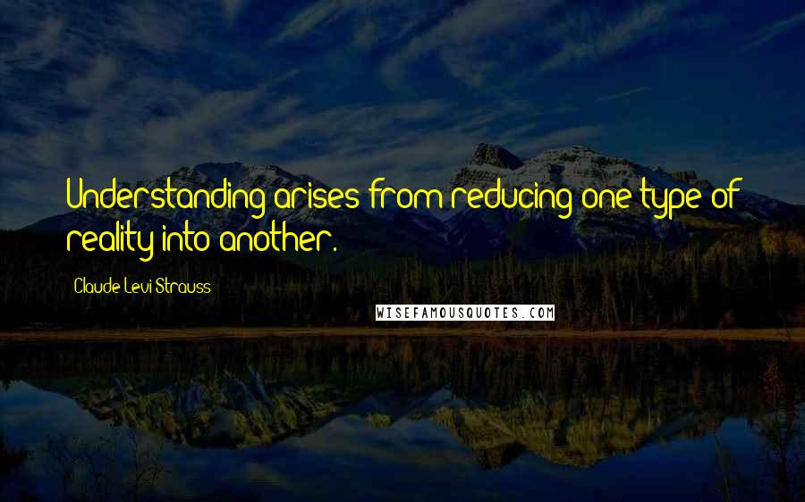 Claude Levi-Strauss Quotes: Understanding arises from reducing one type of reality into another.