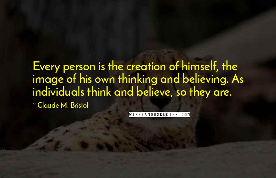 Claude M. Bristol Quotes: Every person is the creation of himself, the image of his own thinking and believing. As individuals think and believe, so they are.