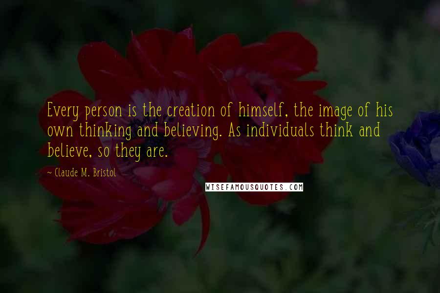 Claude M. Bristol Quotes: Every person is the creation of himself, the image of his own thinking and believing. As individuals think and believe, so they are.