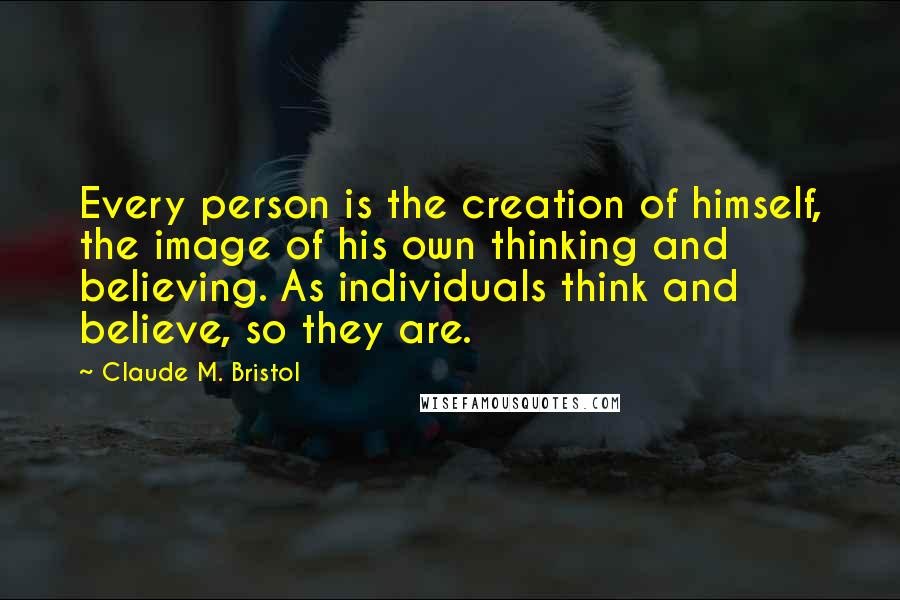 Claude M. Bristol Quotes: Every person is the creation of himself, the image of his own thinking and believing. As individuals think and believe, so they are.