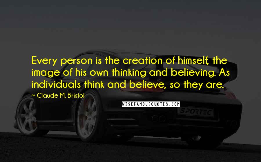 Claude M. Bristol Quotes: Every person is the creation of himself, the image of his own thinking and believing. As individuals think and believe, so they are.