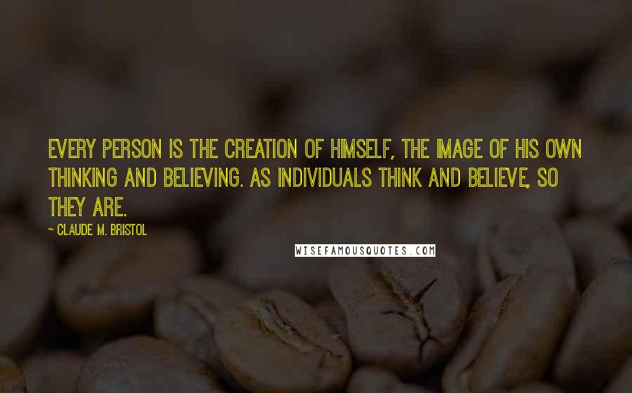 Claude M. Bristol Quotes: Every person is the creation of himself, the image of his own thinking and believing. As individuals think and believe, so they are.