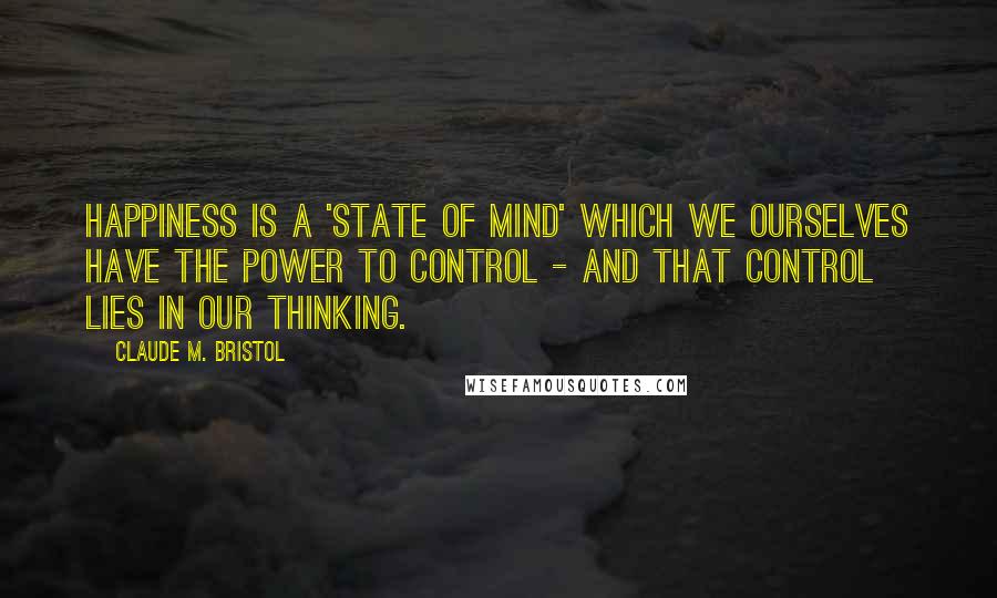 Claude M. Bristol Quotes: Happiness is a 'state of mind' which we ourselves have the power to control - and that control lies in our thinking.