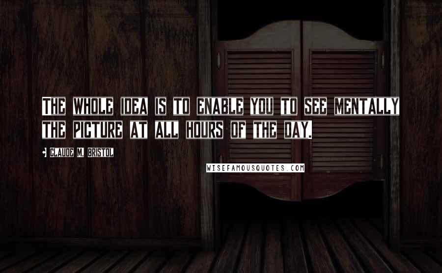 Claude M. Bristol Quotes: The whole idea is to enable you to see mentally the picture at all hours of the day.