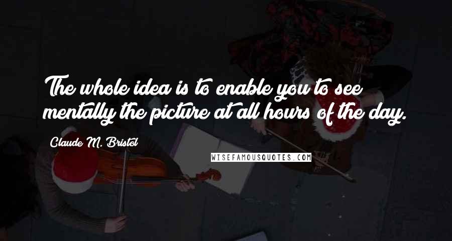 Claude M. Bristol Quotes: The whole idea is to enable you to see mentally the picture at all hours of the day.