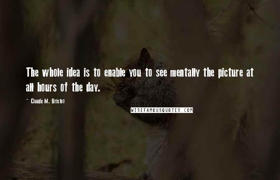 Claude M. Bristol Quotes: The whole idea is to enable you to see mentally the picture at all hours of the day.