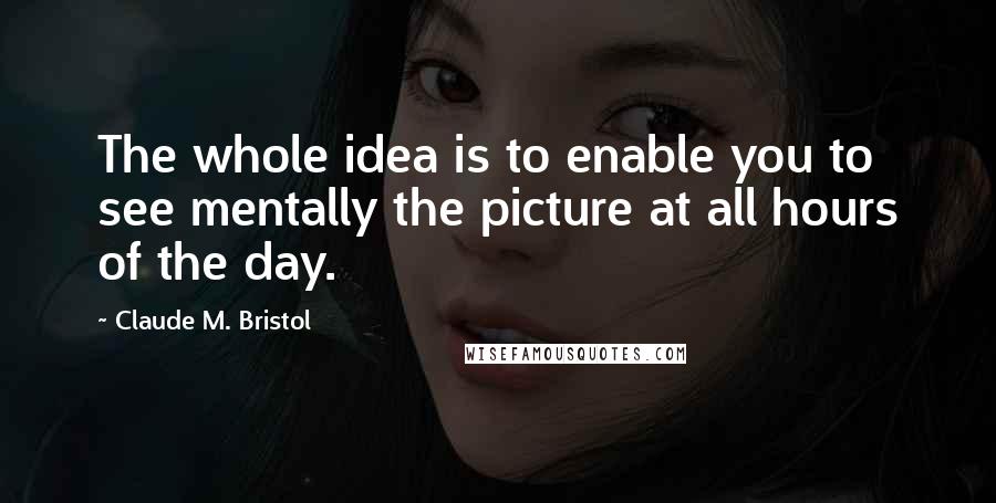 Claude M. Bristol Quotes: The whole idea is to enable you to see mentally the picture at all hours of the day.