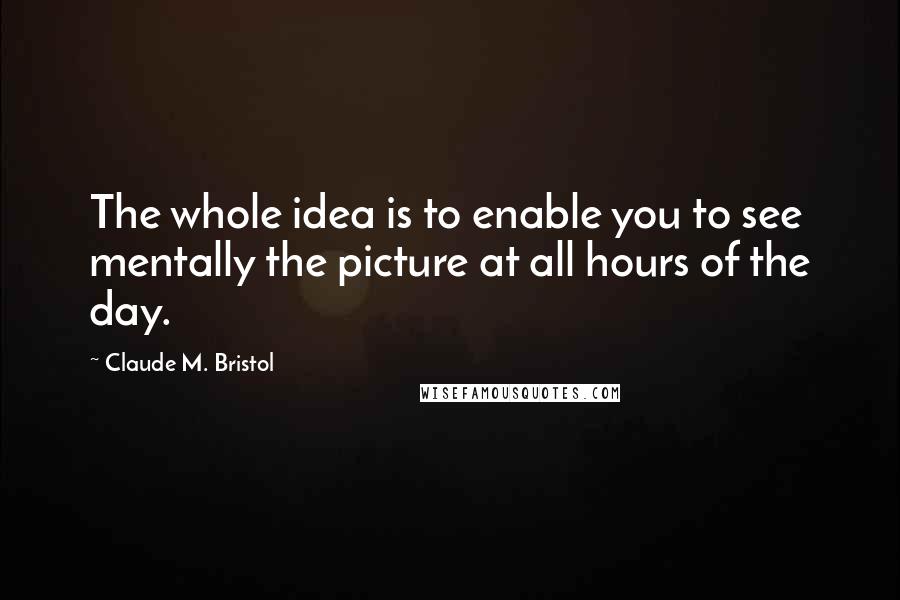 Claude M. Bristol Quotes: The whole idea is to enable you to see mentally the picture at all hours of the day.