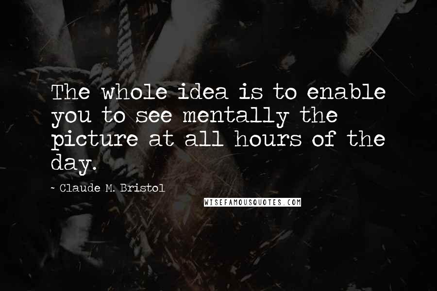 Claude M. Bristol Quotes: The whole idea is to enable you to see mentally the picture at all hours of the day.