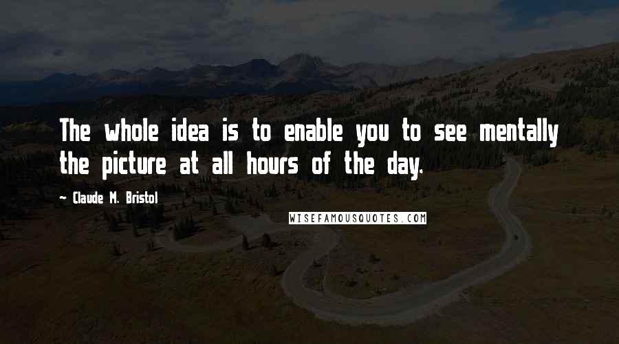 Claude M. Bristol Quotes: The whole idea is to enable you to see mentally the picture at all hours of the day.