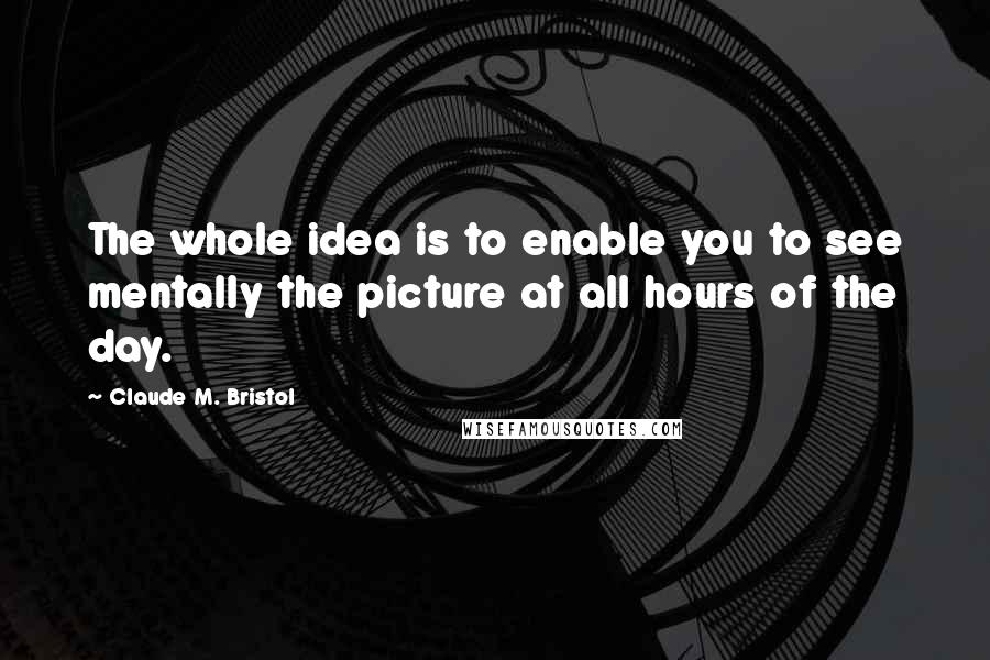 Claude M. Bristol Quotes: The whole idea is to enable you to see mentally the picture at all hours of the day.