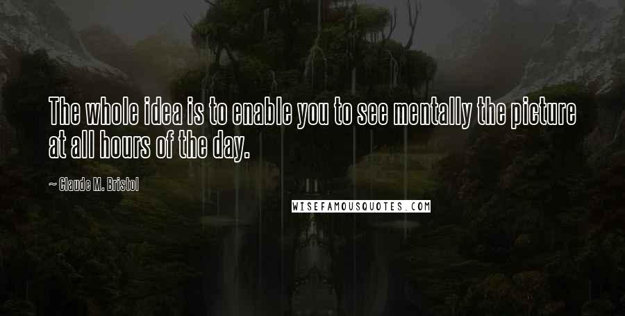 Claude M. Bristol Quotes: The whole idea is to enable you to see mentally the picture at all hours of the day.