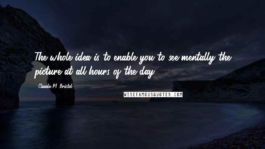 Claude M. Bristol Quotes: The whole idea is to enable you to see mentally the picture at all hours of the day.
