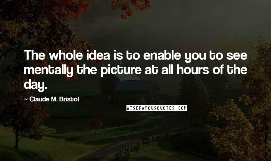 Claude M. Bristol Quotes: The whole idea is to enable you to see mentally the picture at all hours of the day.