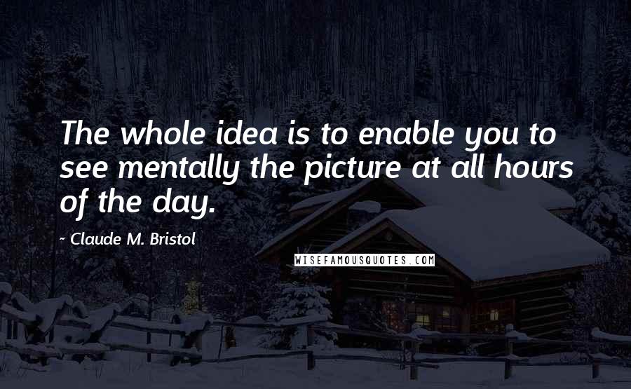 Claude M. Bristol Quotes: The whole idea is to enable you to see mentally the picture at all hours of the day.