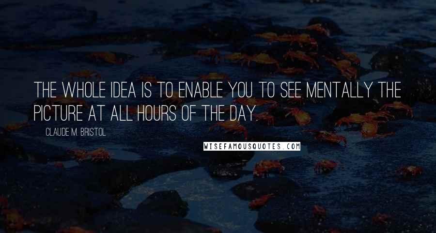 Claude M. Bristol Quotes: The whole idea is to enable you to see mentally the picture at all hours of the day.