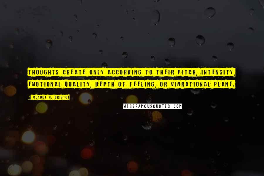 Claude M. Bristol Quotes: Thoughts create only according to their pitch, intensity, emotional quality, depth of feeling, or vibrational plane.