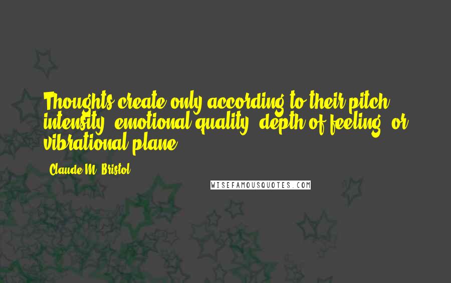 Claude M. Bristol Quotes: Thoughts create only according to their pitch, intensity, emotional quality, depth of feeling, or vibrational plane.