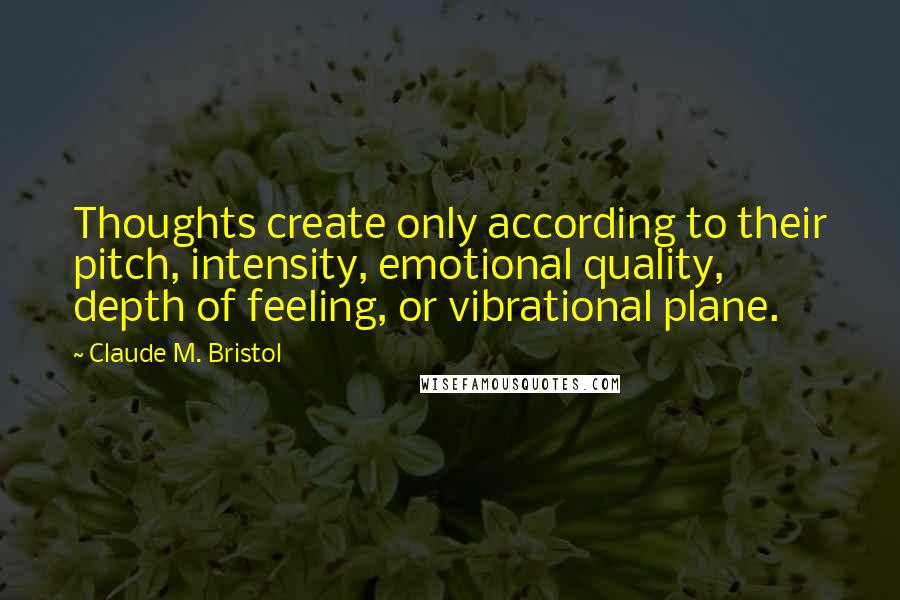 Claude M. Bristol Quotes: Thoughts create only according to their pitch, intensity, emotional quality, depth of feeling, or vibrational plane.