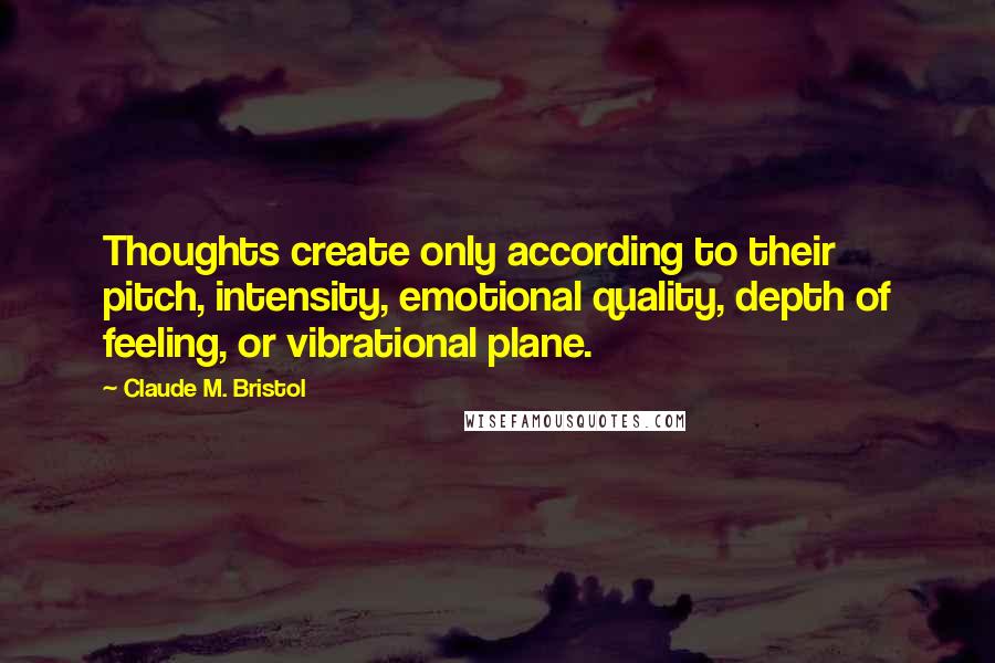 Claude M. Bristol Quotes: Thoughts create only according to their pitch, intensity, emotional quality, depth of feeling, or vibrational plane.