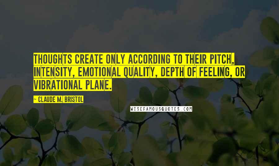 Claude M. Bristol Quotes: Thoughts create only according to their pitch, intensity, emotional quality, depth of feeling, or vibrational plane.