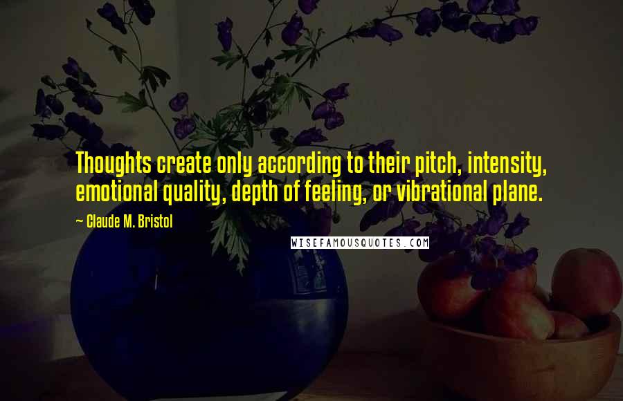 Claude M. Bristol Quotes: Thoughts create only according to their pitch, intensity, emotional quality, depth of feeling, or vibrational plane.
