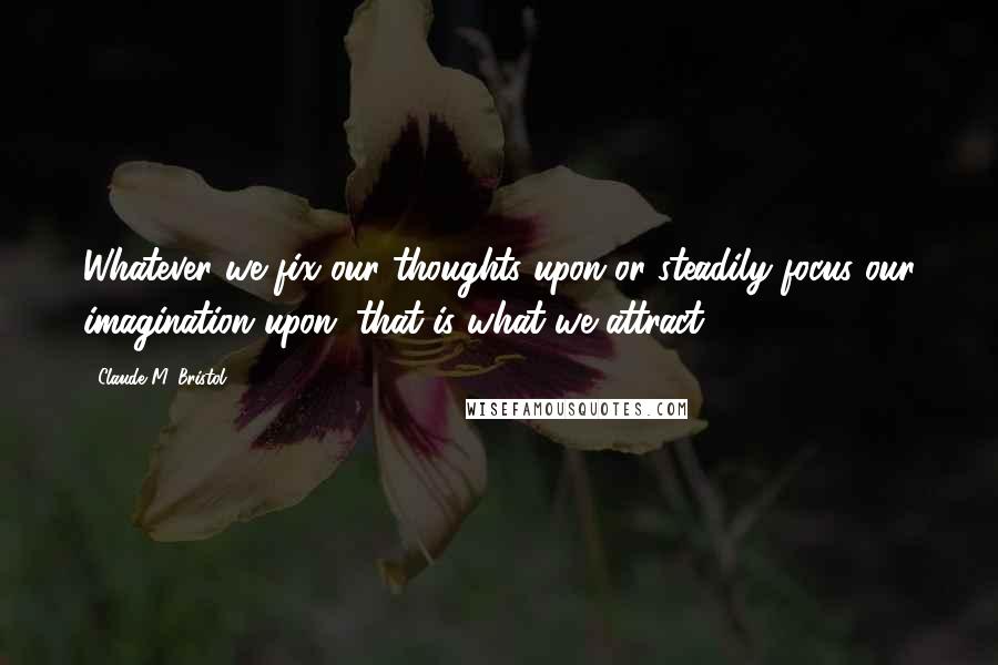 Claude M. Bristol Quotes: Whatever we fix our thoughts upon or steadily focus our imagination upon, that is what we attract.