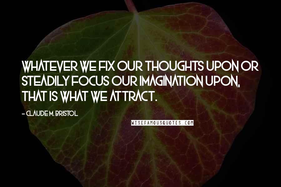 Claude M. Bristol Quotes: Whatever we fix our thoughts upon or steadily focus our imagination upon, that is what we attract.