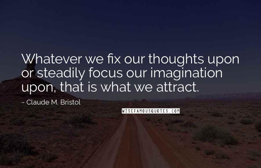 Claude M. Bristol Quotes: Whatever we fix our thoughts upon or steadily focus our imagination upon, that is what we attract.