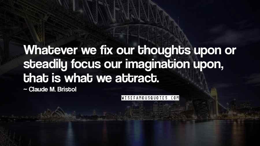 Claude M. Bristol Quotes: Whatever we fix our thoughts upon or steadily focus our imagination upon, that is what we attract.