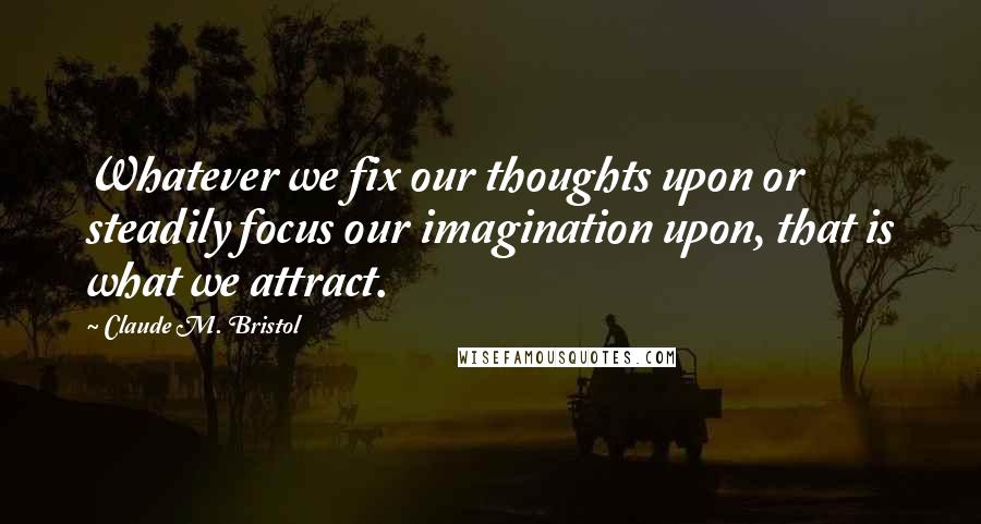 Claude M. Bristol Quotes: Whatever we fix our thoughts upon or steadily focus our imagination upon, that is what we attract.