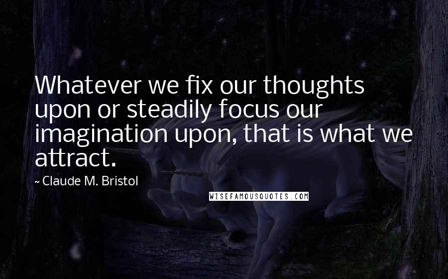 Claude M. Bristol Quotes: Whatever we fix our thoughts upon or steadily focus our imagination upon, that is what we attract.