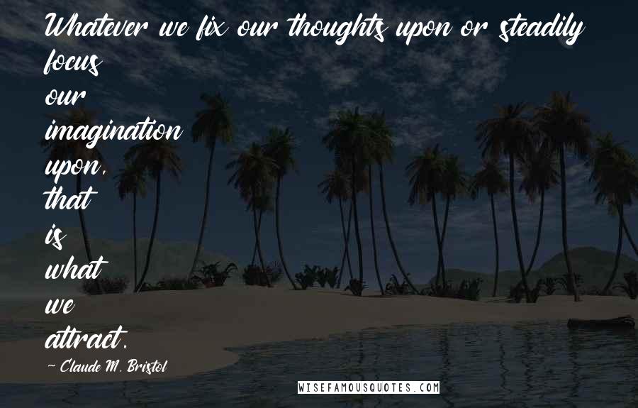 Claude M. Bristol Quotes: Whatever we fix our thoughts upon or steadily focus our imagination upon, that is what we attract.