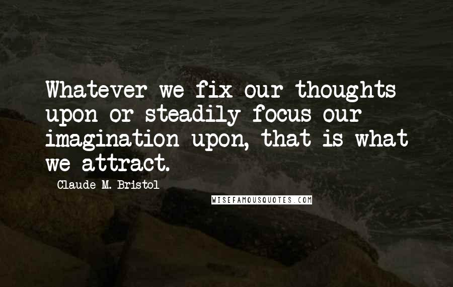 Claude M. Bristol Quotes: Whatever we fix our thoughts upon or steadily focus our imagination upon, that is what we attract.