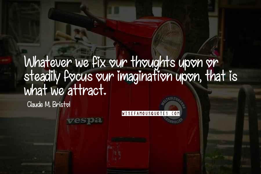 Claude M. Bristol Quotes: Whatever we fix our thoughts upon or steadily focus our imagination upon, that is what we attract.