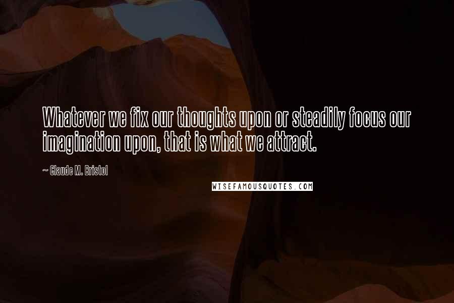 Claude M. Bristol Quotes: Whatever we fix our thoughts upon or steadily focus our imagination upon, that is what we attract.